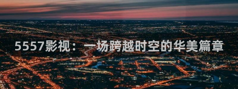 老湿影院a：5557影视：一场跨越时空的华美篇章